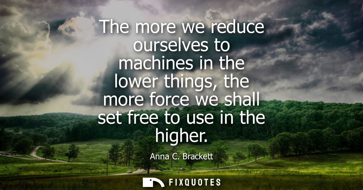 The more we reduce ourselves to machines in the lower things, the more force we shall set free to use in the higher