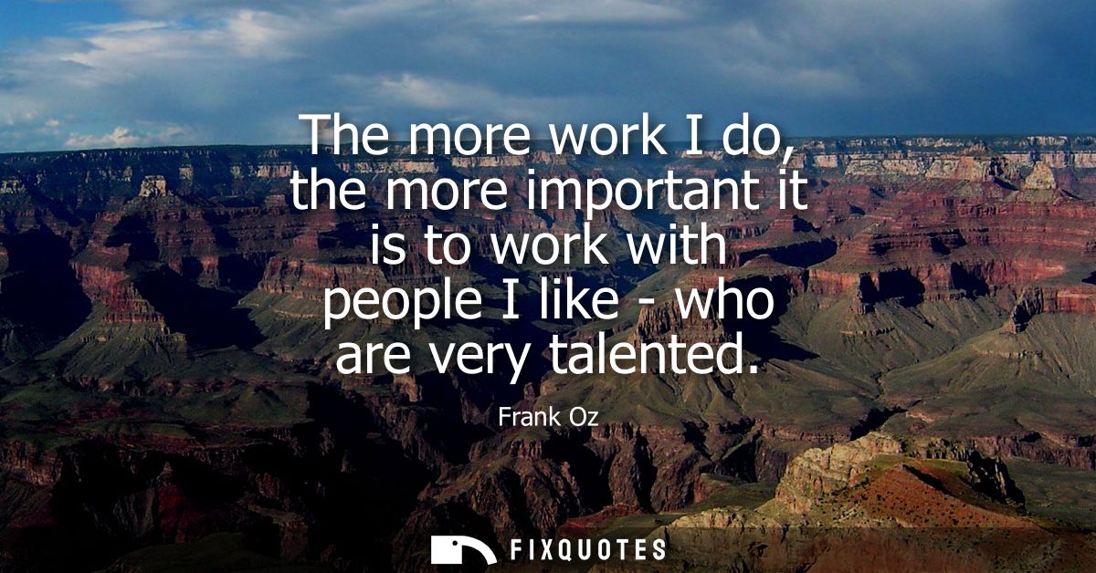 The more work I do, the more important it is to work with people I like - who are very talented