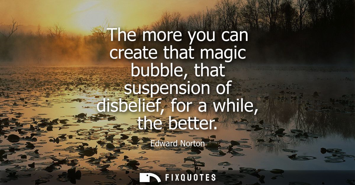The more you can create that magic bubble, that suspension of disbelief, for a while, the better