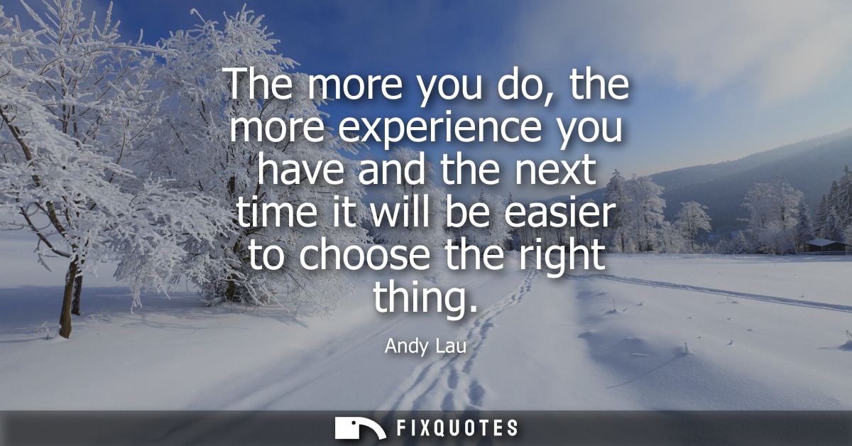 The more you do, the more experience you have and the next time it will be easier to choose the right thing