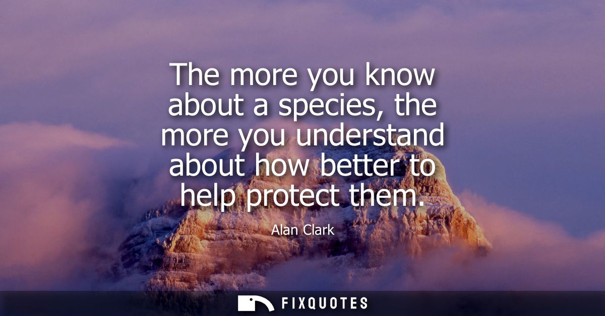 The more you know about a species, the more you understand about how better to help protect them