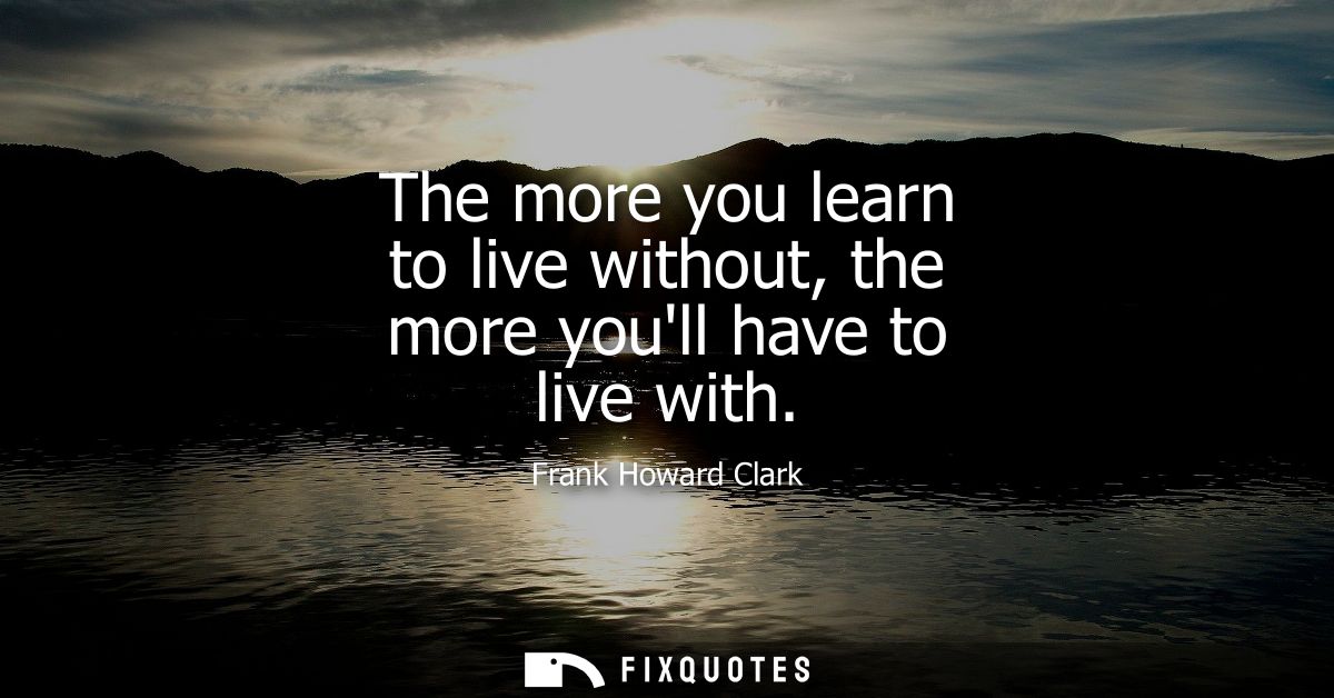The more you learn to live without, the more youll have to live with