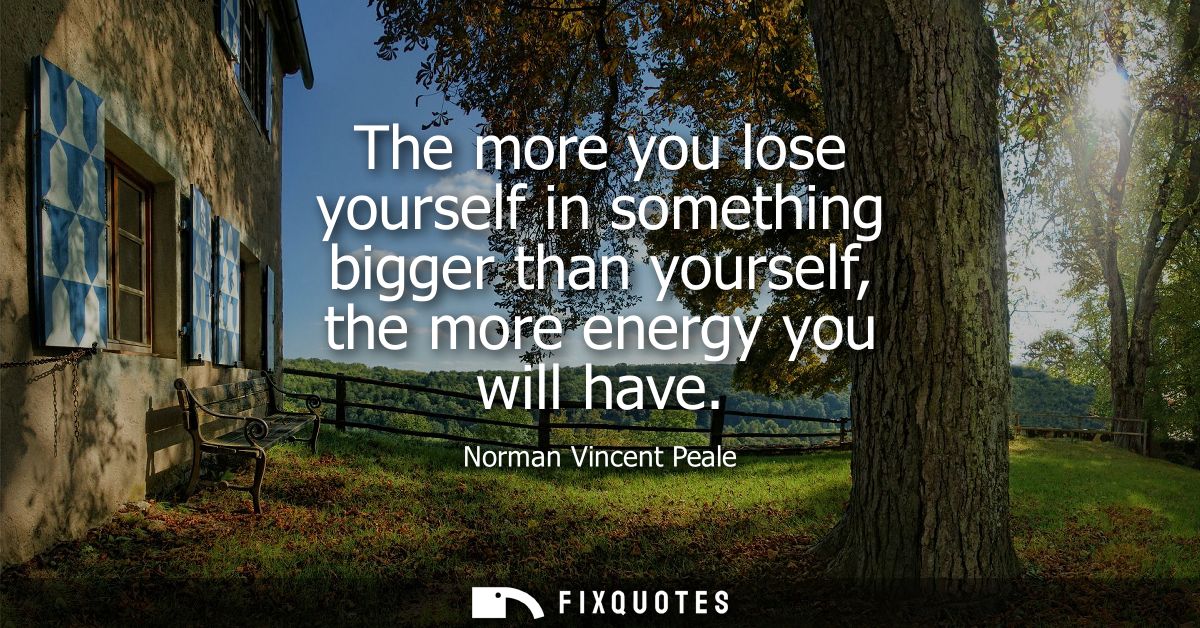 The more you lose yourself in something bigger than yourself, the more energy you will have