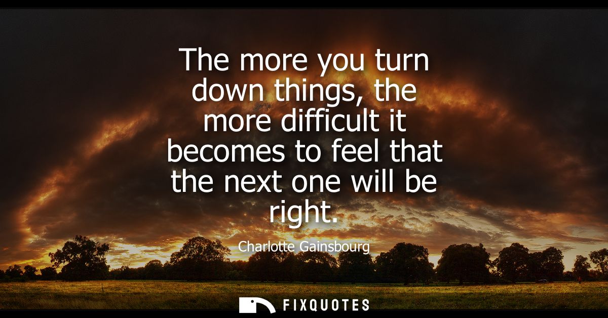 The more you turn down things, the more difficult it becomes to feel that the next one will be right