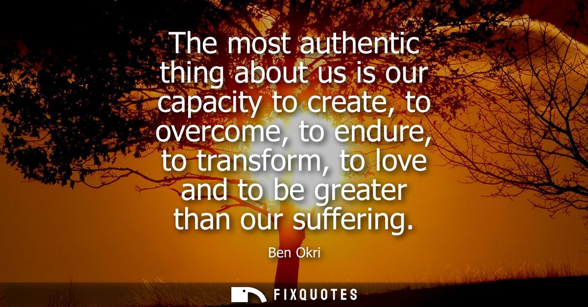The most authentic thing about us is our capacity to create, to overcome, to endure, to transform, to love and to be gre