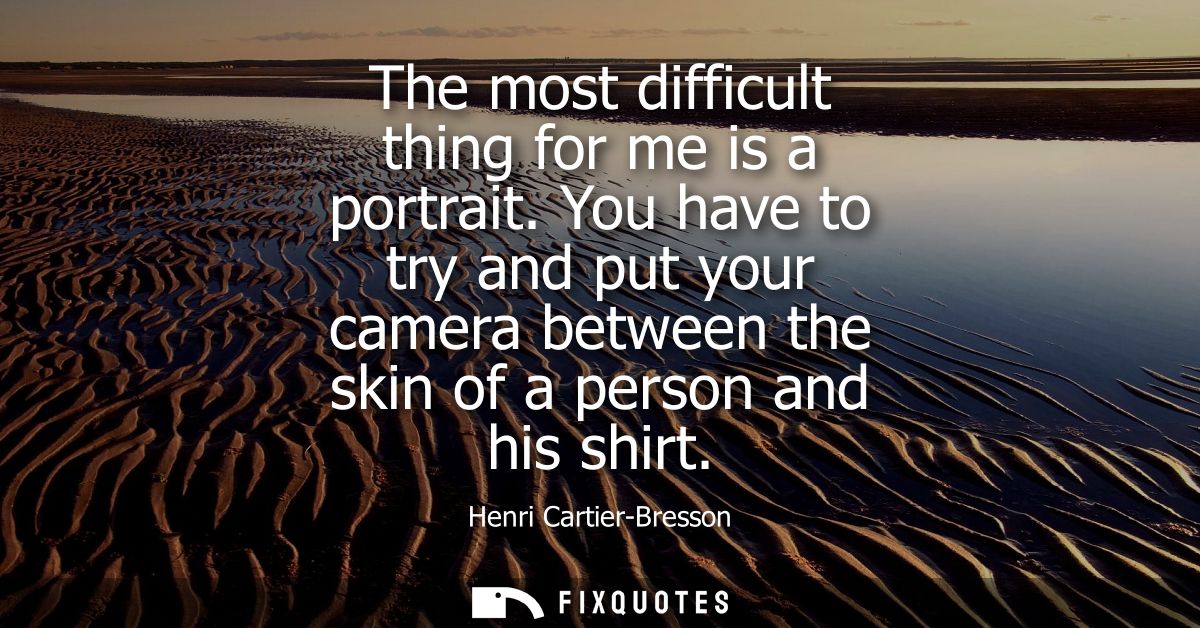 The most difficult thing for me is a portrait. You have to try and put your camera between the skin of a person and his 