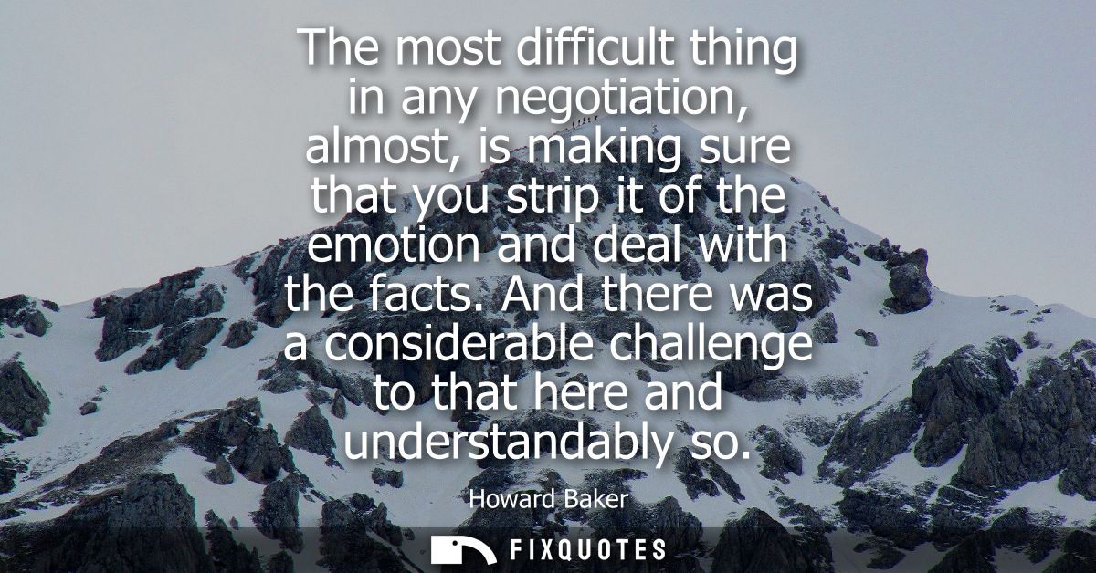 The most difficult thing in any negotiation, almost, is making sure that you strip it of the emotion and deal with the f
