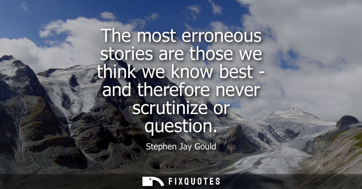 The most erroneous stories are those we think we know best - and therefore never scrutinize or question - Stephen Jay Go