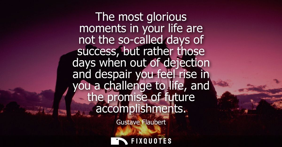 The most glorious moments in your life are not the so-called days of success, but rather those days when out of dejectio