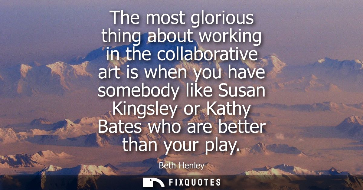 The most glorious thing about working in the collaborative art is when you have somebody like Susan Kingsley or Kathy Ba
