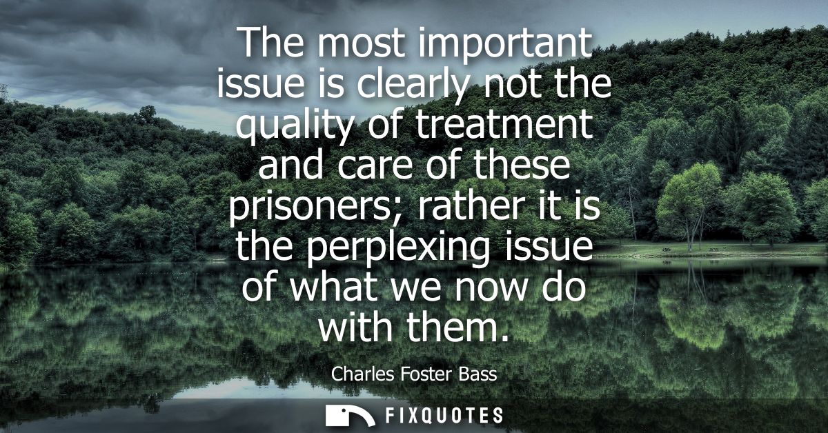 The most important issue is clearly not the quality of treatment and care of these prisoners rather it is the perplexing