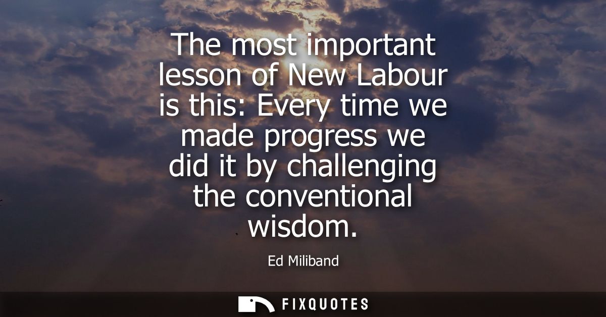 The most important lesson of New Labour is this: Every time we made progress we did it by challenging the conventional w