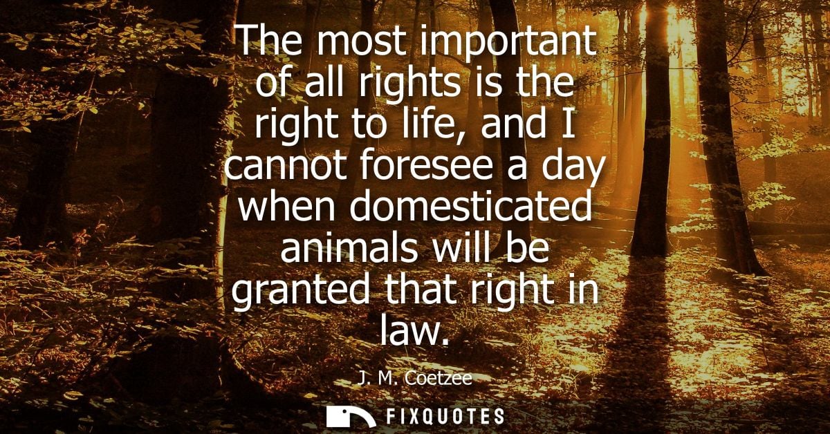 The most important of all rights is the right to life, and I cannot foresee a day when domesticated animals will be gran