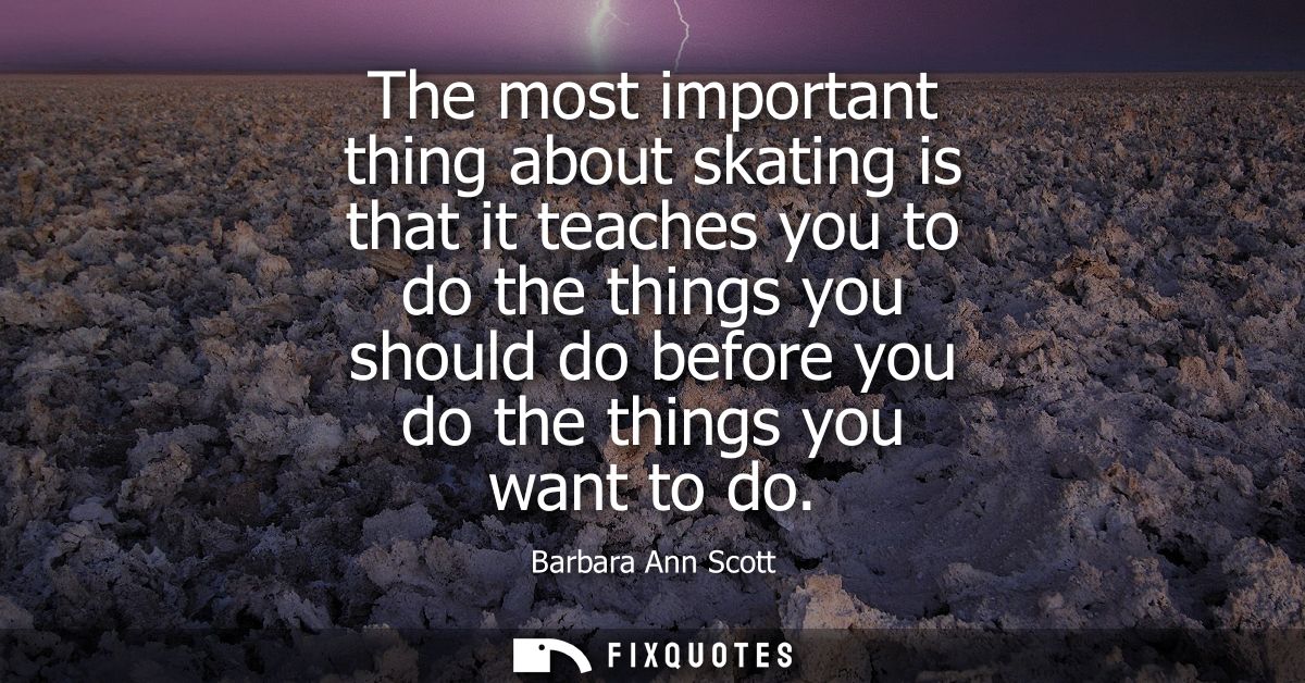 The most important thing about skating is that it teaches you to do the things you should do before you do the things yo