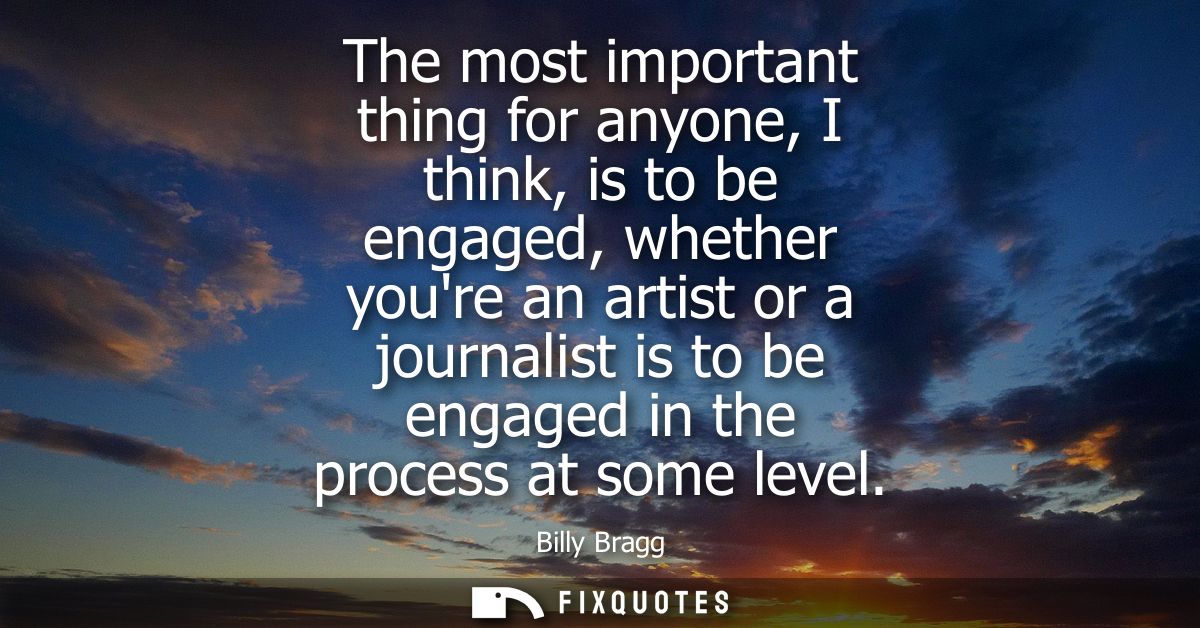 The most important thing for anyone, I think, is to be engaged, whether youre an artist or a journalist is to be engaged