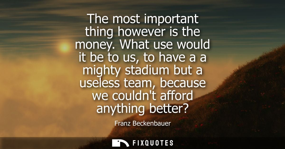 The most important thing however is the money. What use would it be to us, to have a a mighty stadium but a useless team