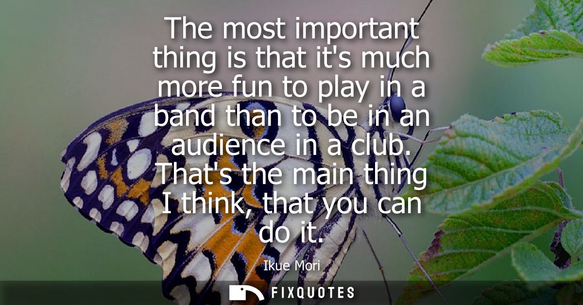The most important thing is that its much more fun to play in a band than to be in an audience in a club. Thats the main
