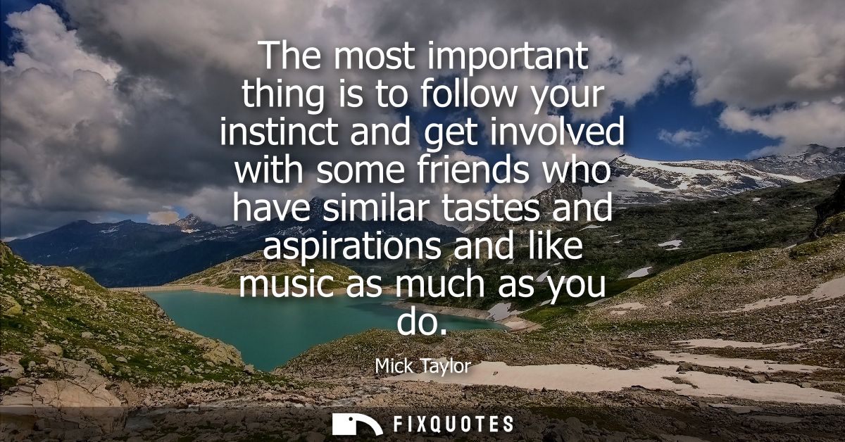 The most important thing is to follow your instinct and get involved with some friends who have similar tastes and aspir
