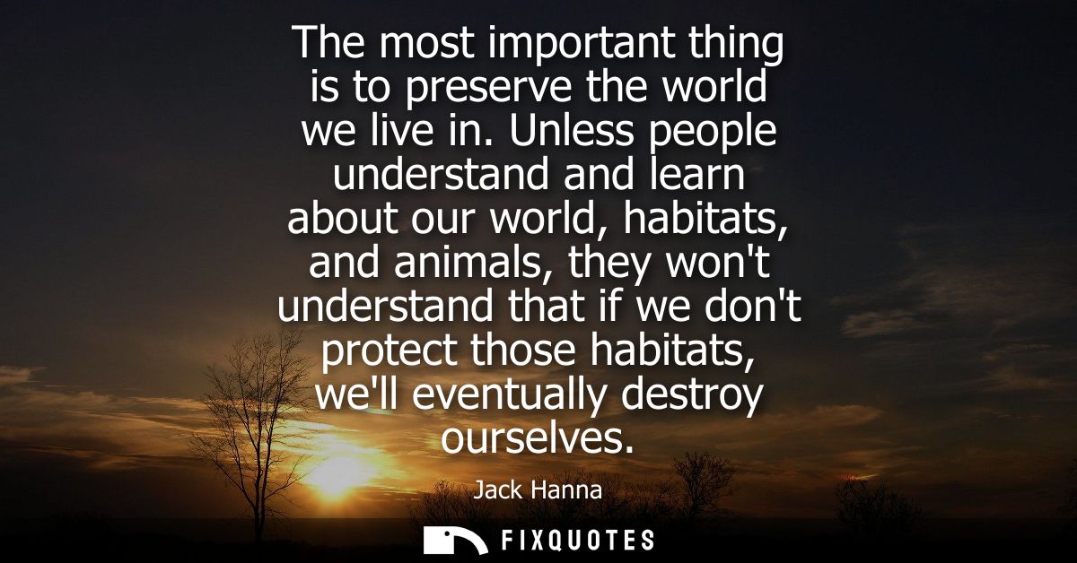 The most important thing is to preserve the world we live in. Unless people understand and learn about our world, habita