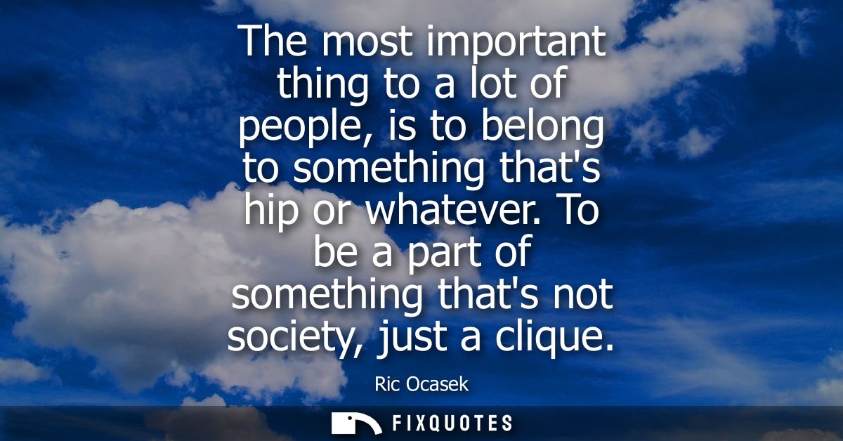 The most important thing to a lot of people, is to belong to something thats hip or whatever. To be a part of something 