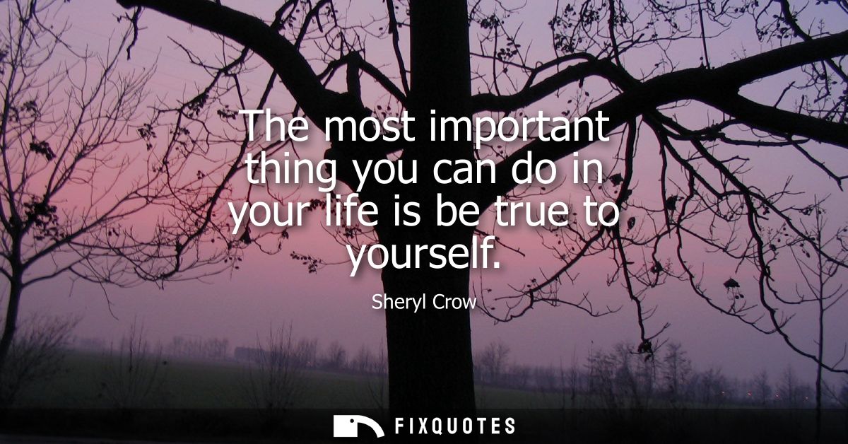 The most important thing you can do in your life is be true to yourself