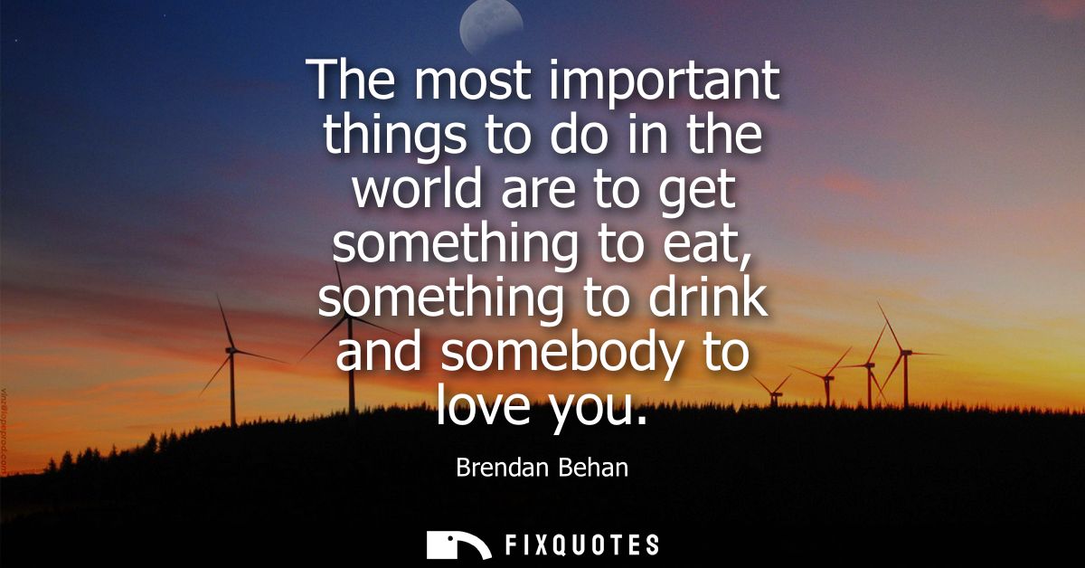 The most important things to do in the world are to get something to eat, something to drink and somebody to love you