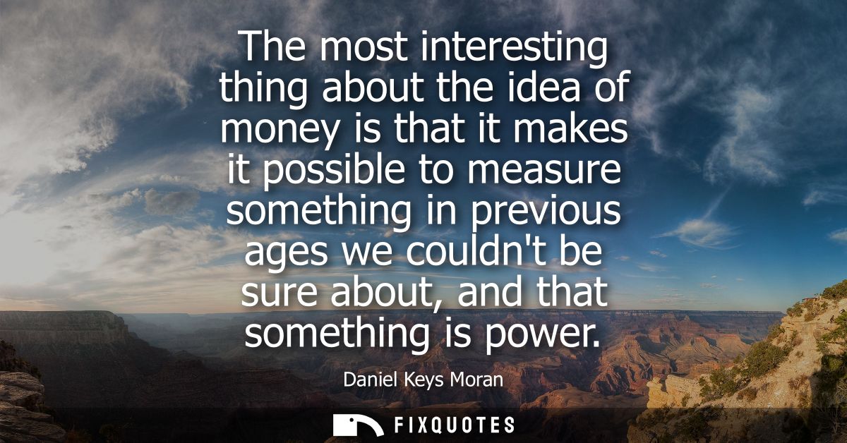 The most interesting thing about the idea of money is that it makes it possible to measure something in previous ages we