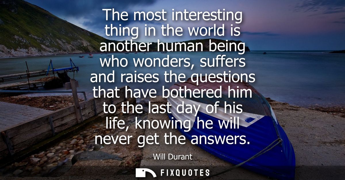 The most interesting thing in the world is another human being who wonders, suffers and raises the questions that have b