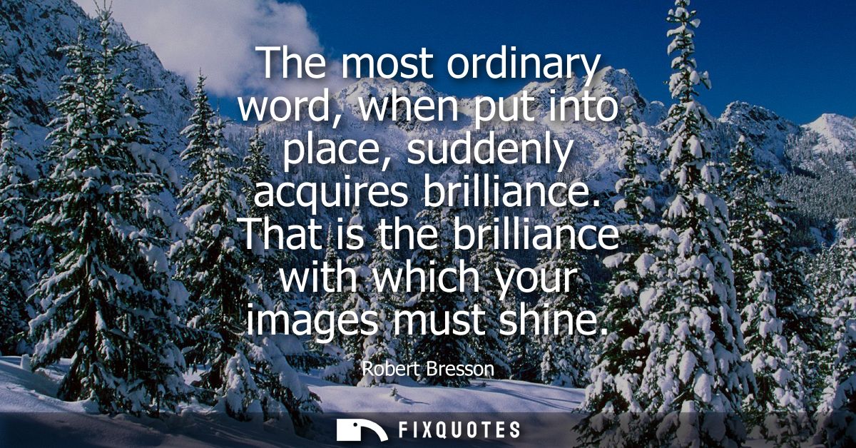 The most ordinary word, when put into place, suddenly acquires brilliance. That is the brilliance with which your images