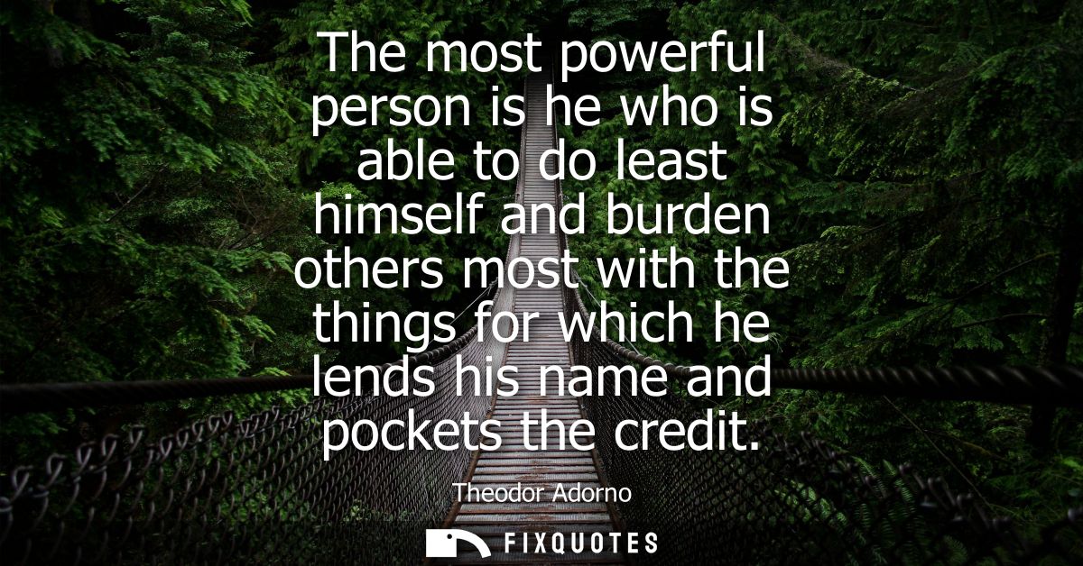 The most powerful person is he who is able to do least himself and burden others most with the things for which he lends