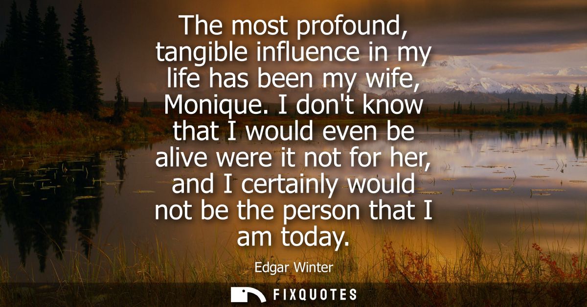 The most profound, tangible influence in my life has been my wife, Monique. I dont know that I would even be alive were 