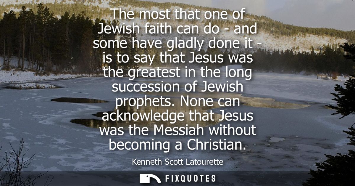 The most that one of Jewish faith can do - and some have gladly done it - is to say that Jesus was the greatest in the l