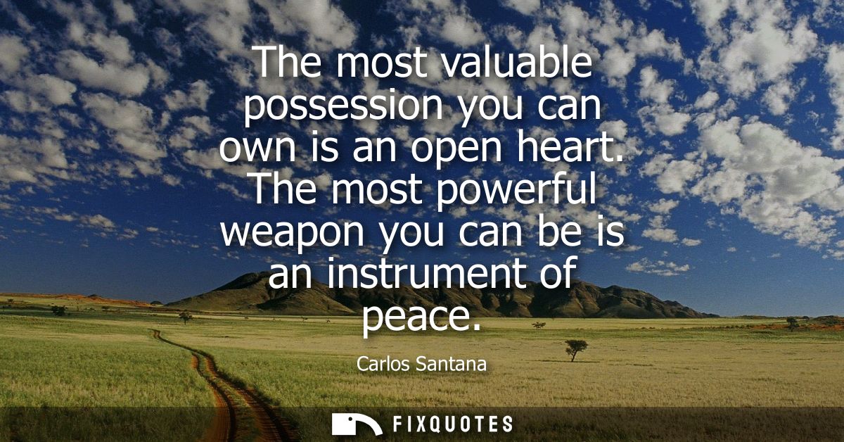The most valuable possession you can own is an open heart. The most powerful weapon you can be is an instrument of peace