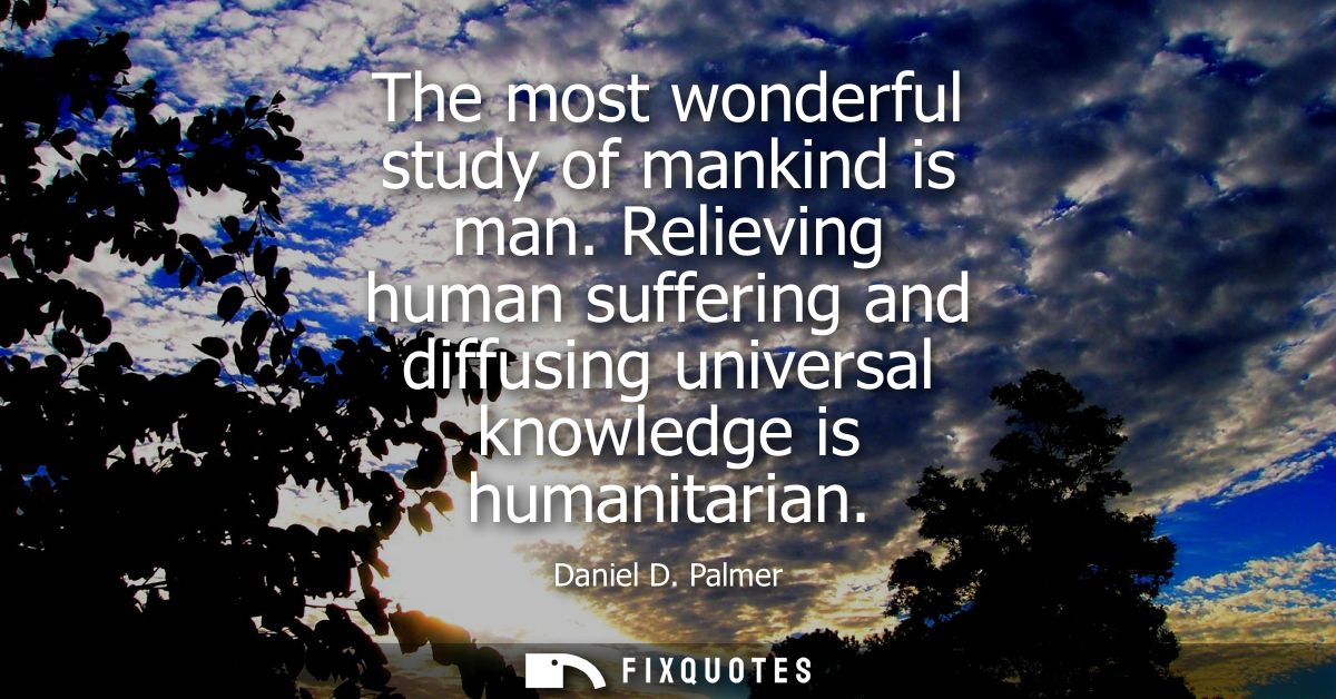 The most wonderful study of mankind is man. Relieving human suffering and diffusing universal knowledge is humanitarian