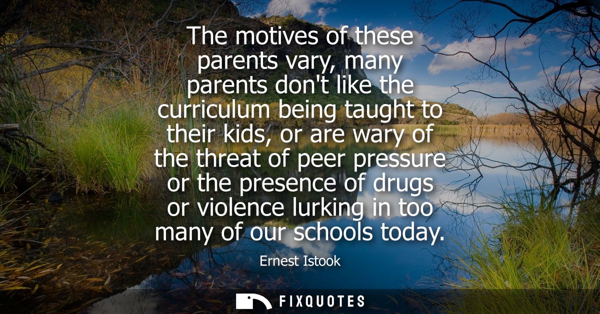 The motives of these parents vary, many parents dont like the curriculum being taught to their kids, or are wary of the 