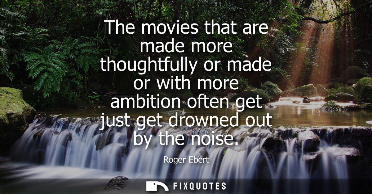 The movies that are made more thoughtfully or made or with more ambition often get just get drowned out by the noise