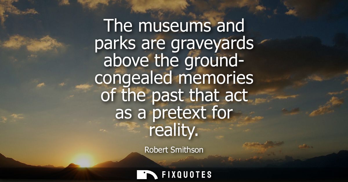 The museums and parks are graveyards above the ground- congealed memories of the past that act as a pretext for reality