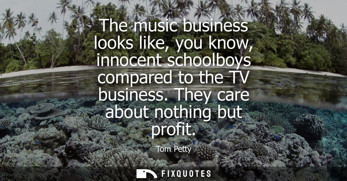 The music business looks like, you know, innocent schoolboys compared to the TV business. They care about nothing but pr