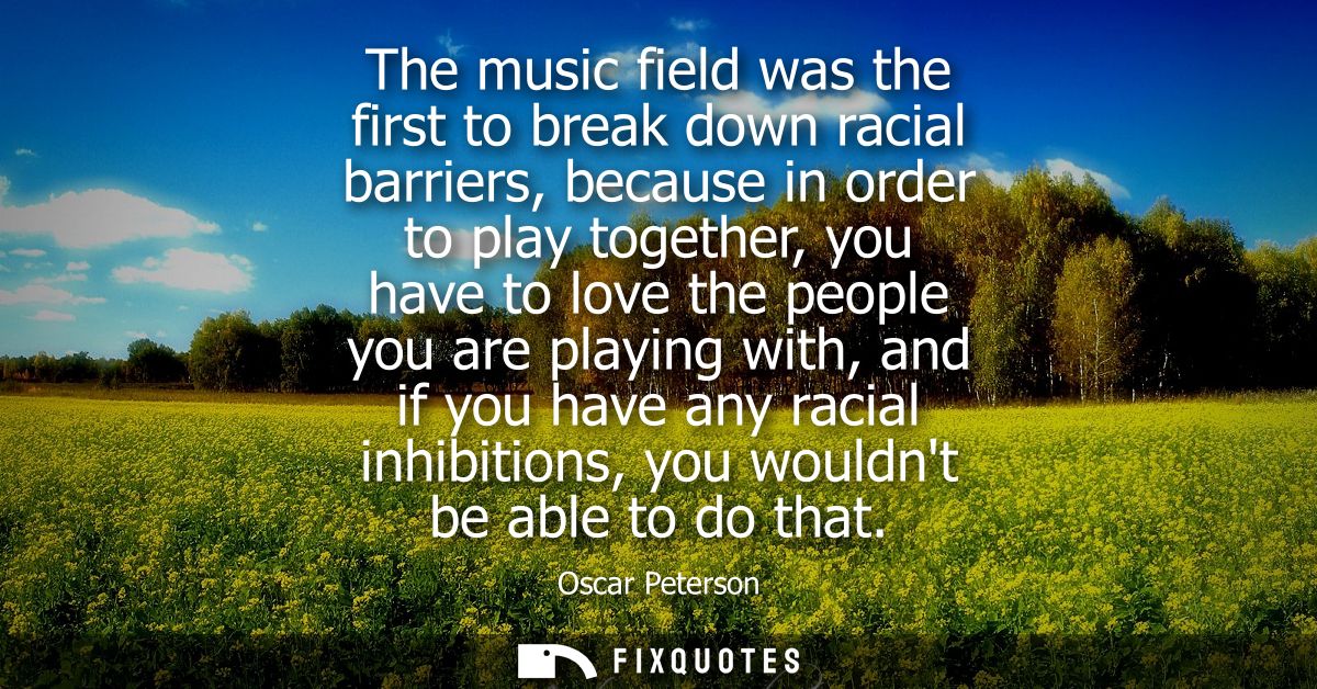 The music field was the first to break down racial barriers, because in order to play together, you have to love the peo