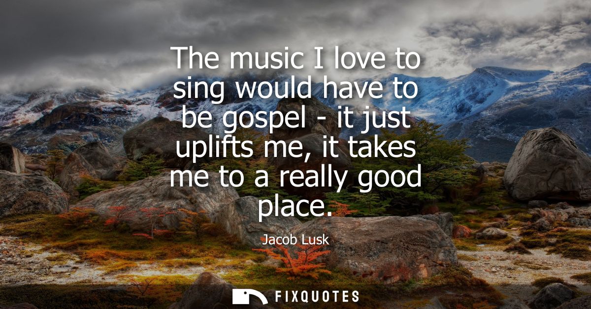 The music I love to sing would have to be gospel - it just uplifts me, it takes me to a really good place