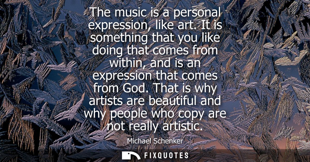 The music is a personal expression, like art. It is something that you like doing that comes from within, and is an expr