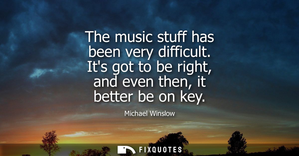 The music stuff has been very difficult. Its got to be right, and even then, it better be on key