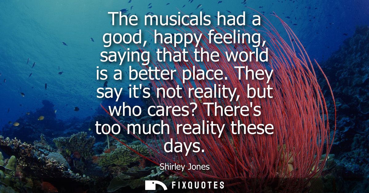 The musicals had a good, happy feeling, saying that the world is a better place. They say its not reality, but who cares