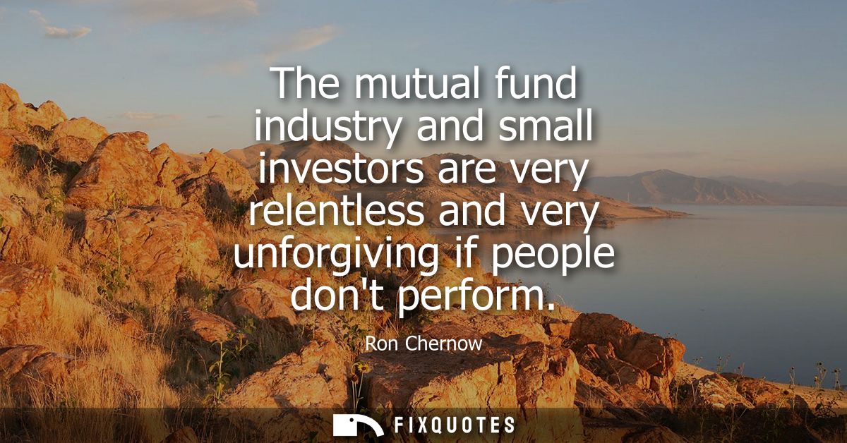 The mutual fund industry and small investors are very relentless and very unforgiving if people dont perform