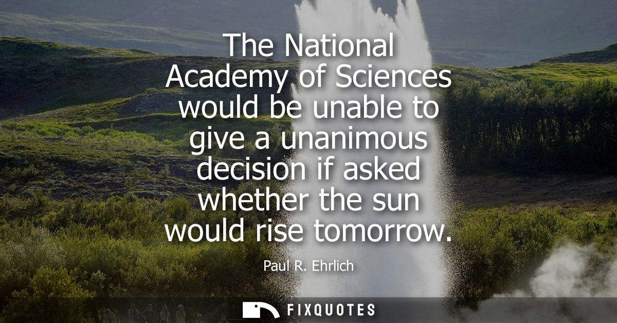 The National Academy of Sciences would be unable to give a unanimous decision if asked whether the sun would rise tomorr