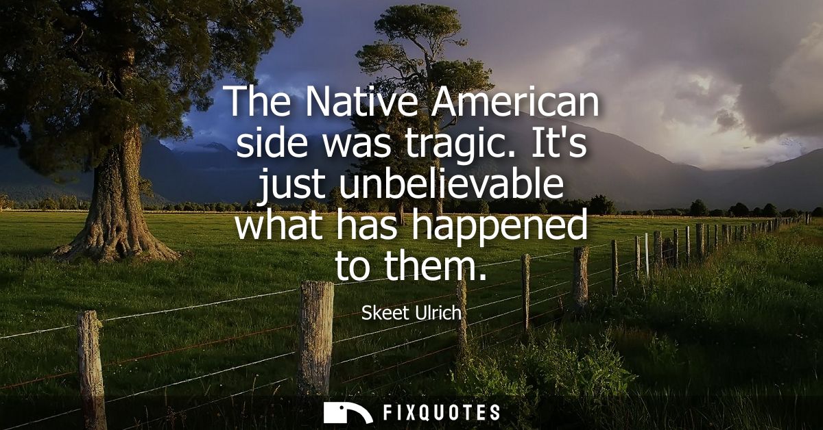 The Native American side was tragic. Its just unbelievable what has happened to them