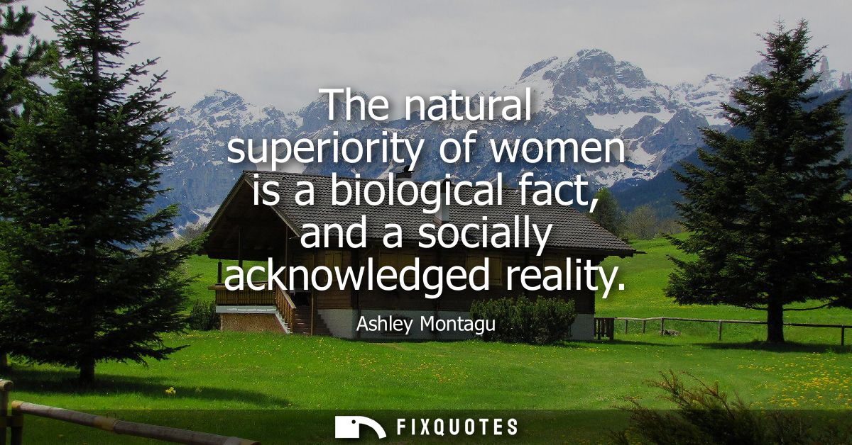 The natural superiority of women is a biological fact, and a socially acknowledged reality