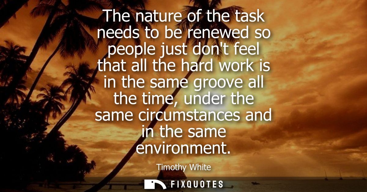 The nature of the task needs to be renewed so people just dont feel that all the hard work is in the same groove all the