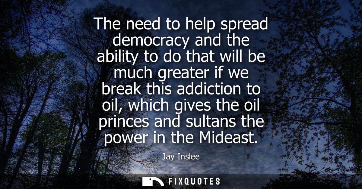 The need to help spread democracy and the ability to do that will be much greater if we break this addiction to oil, whi