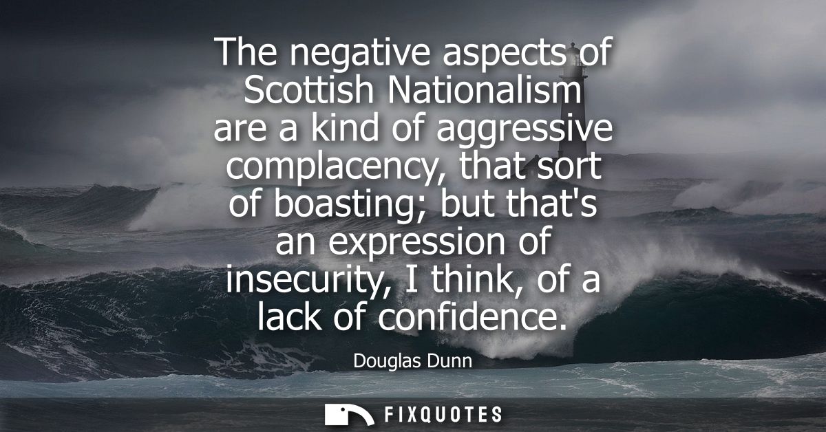 The negative aspects of Scottish Nationalism are a kind of aggressive complacency, that sort of boasting but thats an ex